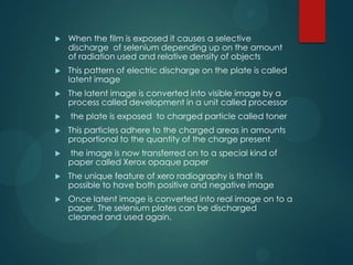  When the film is exposed it causes a selective
discharge of selenium depending up on the amount
of radiation used and relative density of objects
 This pattern of electric discharge on the plate is called
latent image
 The latent image is converted into visible image by a
process called development in a unit called processor
 the plate is exposed to charged particle called toner
 This particles adhere to the charged areas in amounts
proportional to the quantity of the charge present
 the image is now transferred on to a special kind of
paper called Xerox opaque paper
 The unique feature of xero radiography is that its
possible to have both positive and negative image
 Once latent image is converted into real image on to a
paper. The selenium plates can be discharged
cleaned and used again.
 