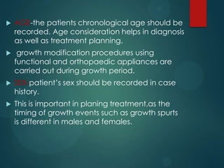  AGE-the patients chronological age should be
recorded. Age consideration helps in diagnosis
as well as treatment planning.
 growth modification procedures using
functional and orthopaedic appliances are
carried out during growth period.
 SEX-patient’s sex should be recorded in case
history.
 This is important in planing treatment,as the
timing of growth events such as growth spurts
is different in males and females.
 