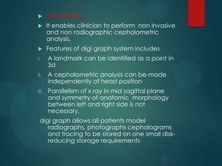  DIGI GRAPH
 It enables clinician to perform non invasive
and non radiographic cephalometric
analysis.
 Features of digi graph system includes
I. A landmark can be identified as a point in
3d
II. A cephalometric analysis can be made
independently of head position
III. Parallelism of x ray in mid sagittal plane
and symmetry of anatomic morphology
between left and right side is not
necessary.
digi graph allows all patients model
radiographs, photographs cephalograms
and tracing to be stored on one small disk-
reducing storage requirements
 