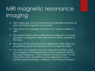 MRI magnetic resonance
imaging
 MRI makes use of two fundamental properties of proton ie
spin and small magnetic movement
 The proton of hydrogen ion which is in water is utilized in
MRI
 The proton behave like small spinning magnets and when
placed in a magnetic field they tend to move parallel to
the field.
 Because of the spin the proton differently within their axis
progressing about the direction of the magnetic field.
 If a coil is now wound around a volume of protons ,they
now progress at 90 degree around the magnetic field at
the same frequency and induce a minute current in the
coil which when amplified can be displayed over a
oscilloscope this energy is utilized in scanning procedure
 