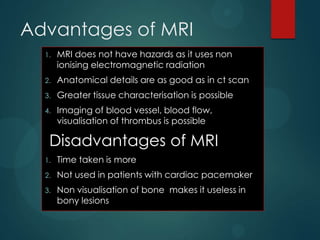 Advantages of MRI
1. MRI does not have hazards as it uses non
ionising electromagnetic radiation
2. Anatomical details are as good as in ct scan
3. Greater tissue characterisation is possible
4. Imaging of blood vessel, blood flow,
visualisation of thrombus is possible
Disadvantages of MRI
1. Time taken is more
2. Not used in patients with cardiac pacemaker
3. Non visualisation of bone makes it useless in
bony lesions
 