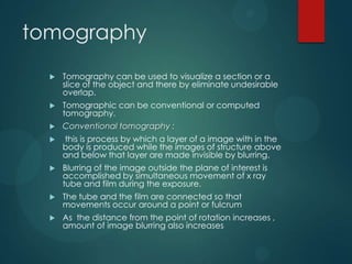 tomography
 Tomography can be used to visualize a section or a
slice of the object and there by eliminate undesirable
overlap.
 Tomographic can be conventional or computed
tomography.
 Conventional tomography :
 this is process by which a layer of a image with in the
body is produced while the images of structure above
and below that layer are made invisible by blurring.
 Blurring of the image outside the plane of interest is
accomplished by simultaneous movement of x ray
tube and film during the exposure.
 The tube and the film are connected so that
movements occur around a point or fulcrum
 As the distance from the point of rotation increases ,
amount of image blurring also increases
 