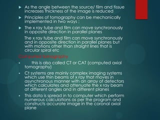  As the angle between the source/ film and tissue
increases thickness of the image is reduced
 Principles of tomography can be mechanically
implemented in two ways ;
 The x ray tube and film can move synchronously
in opposite direction in parallel planes
The x ray tube and film can move synchronously
and in opposite direction in parallel planes but
with motions other than straight lines that is
circular spiral etc
Computed tomography
 this is also called CT or CAT (computed axial
tomography)
 Ct systems are mainly complex imaging systems
which use thin beams of x ray that moves in
asynchronous manner with an array of detectors
which calculates and attenuate the x ray beam
at different angles and in different planes
 This data is spread in to computer which perform
numerous calculations as per the program and
constructs accurate image in the coronal axial
plane
 