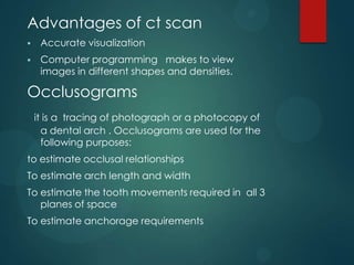 Advantages of ct scan
 Accurate visualization
 Computer programming makes to view
images in different shapes and densities.
Occlusograms
it is a tracing of photograph or a photocopy of
a dental arch . Occlusograms are used for the
following purposes:
to estimate occlusal relationships
To estimate arch length and width
To estimate the tooth movements required in all 3
planes of space
To estimate anchorage requirements
 