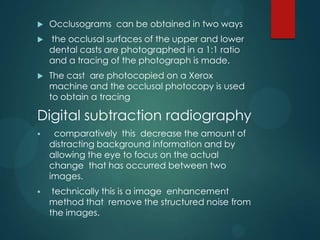  Occlusograms can be obtained in two ways
 the occlusal surfaces of the upper and lower
dental casts are photographed in a 1:1 ratio
and a tracing of the photograph is made.
 The cast are photocopied on a Xerox
machine and the occlusal photocopy is used
to obtain a tracing
Digital subtraction radiography
 comparatively this decrease the amount of
distracting background information and by
allowing the eye to focus on the actual
change that has occurred between two
images.
 technically this is a image enhancement
method that remove the structured noise from
the images.
 