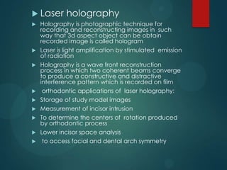  Laser holography
 Holography is photographic technique for
recording and reconstructing images in such
way that 3d aspect object can be obtain
recorded image is called hologram
 Laser is light amplification by stimulated emission
of radiation
 Holography is a wave front reconstruction
process in which two coherent beams converge
to produce a constructive and distractive
interference pattern which is recorded on film
 orthodontic applications of laser holography:
 Storage of study model images
 Measurement of incisor intrusion
 To determine the centers of rotation produced
by orthodontic process
 Lower incisor space analysis
 to access facial and dental arch symmetry
 
