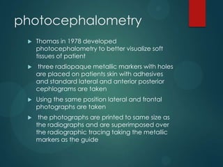 photocephalometry
 Thomas in 1978 developed
photocephalometry to better visualize soft
tissues of patient
 three radiopaque metallic markers with holes
are placed on patients skin with adhesives
and standard lateral and anterior posterior
cephlograms are taken
 Using the same position lateral and frontal
photographs are taken
 the photographs are printed to same size as
the radiographs and are superimposed over
the radiographic tracing taking the metallic
markers as the guide
 