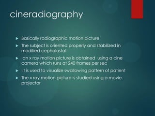 cineradiography
 Basically radiographic motion picture
 The subject is oriented properly and stabilized in
modified cephalostat
 an x ray motion picture is obtained using a cine
camera which runs at 240 frames per sec
 it is used to visualize swallowing pattern of patient
 The x ray motion picture is studied using a movie
projector
 