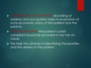 ADDRESS AND OCCUPATION-recording of
address and occupation helps in evaluation of
socio-economic status of the patient and the
parents.
 CHIEF COMPLIANT -the patient’s chief
compliant should be recorded in his/ her on
words.
 This help the clinician in identifying the priorities
and the desires of the patient.
 
