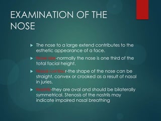 EXAMINATION OF THE
NOSE
 The nose to a large extend contributes to the
esthetic appearance of a face.
 Nose size-normall...
