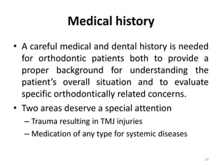 Medical history
• A careful medical and dental history is needed
for orthodontic patients both to provide a
proper background for understanding the
patient’s overall situation and to evaluate
specific orthodontically related concerns.
• Two areas deserve a special attention
– Trauma resulting in TMJ injuries
– Medication of any type for systemic diseases
10
 