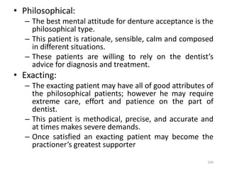 • Philosophical:
– The best mental attitude for denture acceptance is the
philosophical type.
– This patient is rationale, sensible, calm and composed
in different situations.
– These patients are willing to rely on the dentist’s
advice for diagnosis and treatment.
• Exacting:
– The exacting patient may have all of good attributes of
the philosophical patients; however he may require
extreme care, effort and patience on the part of
dentist.
– This patient is methodical, precise, and accurate and
at times makes severe demands.
– Once satisfied an exacting patient may become the
practioner’s greatest supporter
104
 