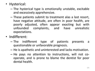 • Hysterical:
– The hysterical type is emotionally unstable, excitable
and excessively apprehensive.
– These patients submit to treatment alas a last resort,
have negative attitude, are often in poor health, are
poorly adjusted, often appear exacting but with
unfounded complaints, and have unrealistic
expectations.
• Indifferent:
– The indifferent type of patients presents a
questionable or unfavorable prognosis.
– He is apathetic and uninterested and lacks motivation.
– He pays no attention to instructions, will not co-
operate, and is prone to blame the dentist for poor
dental health.
105
 