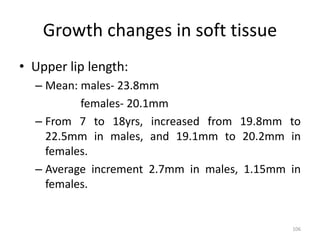 Growth changes in soft tissue
• Upper lip length:
– Mean: males- 23.8mm
females- 20.1mm
– From 7 to 18yrs, increased from 19.8mm to
22.5mm in males, and 19.1mm to 20.2mm in
females.
– Average increment 2.7mm in males, 1.15mm in
females.
106
 