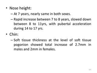 • Nose height:
– At 7 years, nearly same in both sexes.
– Rapid increase between 7 to 8 years, slowed down
between 8 to 11yrs, with pubertal acceleration
during 14 to 17 yrs.
• Chin:
– Soft tissue thickness at the level of soft tissue
pogonion showed total increase of 2.7mm in
males and 2mm in females.
107
 