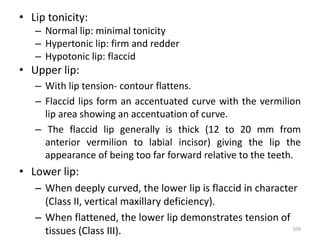 • Lip tonicity:
– Normal lip: minimal tonicity
– Hypertonic lip: firm and redder
– Hypotonic lip: flaccid
• Upper lip:
– With lip tension- contour flattens.
– Flaccid lips form an accentuated curve with the vermilion
lip area showing an accentuation of curve.
– The flaccid lip generally is thick (12 to 20 mm from
anterior vermilion to labial incisor) giving the lip the
appearance of being too far forward relative to the teeth.
• Lower lip:
– When deeply curved, the lower lip is flaccid in character
(Class II, vertical maxillary deficiency).
– When flattened, the lower lip demonstrates tension of
tissues (Class III). 109
 