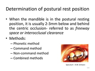 Determination of postural rest position
• When the mandible is in the postural resting
position, it is usually 2-3mm below and behind
the centric occlusion- referred to as freeway
space or interocclusal clearance
• Methods:
– Phonetic method
– Command method
– Non-command method
– Combined methods
Speculum – A.M. Schwarz
114
 