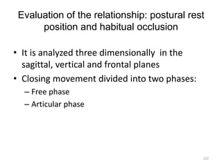 Evaluation of the relationship: postural rest
position and habitual occlusion
• It is analyzed three dimensionally in the
sagittal, vertical and frontal planes
• Closing movement divided into two phases:
– Free phase
– Articular phase
122
 