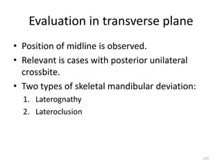 Evaluation in transverse plane
• Position of midline is observed.
• Relevant is cases with posterior unilateral
crossbite.
• Two types of skeletal mandibular deviation:
1. Laterognathy
2. Lateroclusion
129
 