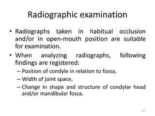 Radiographic examination
• Radiographs taken in habitual occlusion
and/or in open-mouth position are suitable
for examination.
• When analyzing radiographs, following
findings are registered:
– Position of condyle in relation to fossa,
– Width of joint space,
– Change in shape and structure of condylar head
and/or mandibular fossa.
137
 