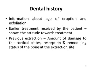 Dental history
• Information about age of eruption and
exfoliation
• Earlier treatment received by the patient –
shows the attitude towards treatment
• Previous extraction – Amount of damage to
the cortical plates, resorption & remodeling
status of the bone at the extraction site
15
 