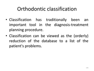Orthodontic classification
• Classification has traditionally been an
important tool in the diagnosis-treatment
planning procedure.
• Classification can be viewed as the (orderly)
reduction of the database to a list of the
patient's problems.
156
 