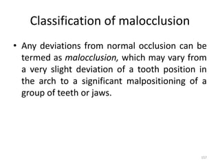 Classification of malocclusion
• Any deviations from normal occlusion can be
termed as malocclusion, which may vary from
a very slight deviation of a tooth position in
the arch to a significant malpositioning of a
group of teeth or jaws.
157
 