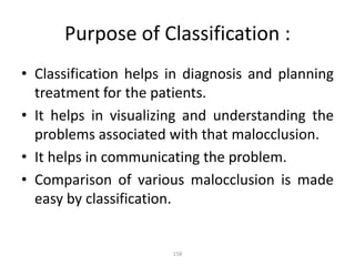 158
Purpose of Classification :
• Classification helps in diagnosis and planning
treatment for the patients.
• It helps in visualizing and understanding the
problems associated with that malocclusion.
• It helps in communicating the problem.
• Comparison of various malocclusion is made
easy by classification.
 