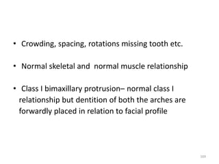• Crowding, spacing, rotations missing tooth etc.
• Normal skeletal and normal muscle relationship
• Class I bimaxillary protrusion– normal class I
relationship but dentition of both the arches are
forwardly placed in relation to facial profile
169
 