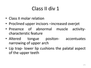 Class II div 1
• Class II molar relation
• Proclined upper incisors –increased overjet
• Presence of abnormal muscle activity-
characterstic feature
• Altered tongue positon- accentuates
narrowing of upper arch
• Lip trap- lower lip cushions the palatal aspect
of the upper teeth
171
 