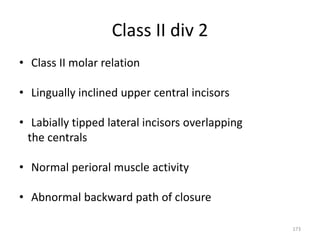 Class II div 2
• Class II molar relation
• Lingually inclined upper central incisors
• Labially tipped lateral incisors overlapping
the centrals
• Normal perioral muscle activity
• Abnormal backward path of closure
173
 