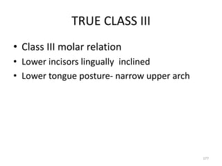 TRUE CLASS III
• Class III molar relation
• Lower incisors lingually inclined
• Lower tongue posture- narrow upper arch
177
 
