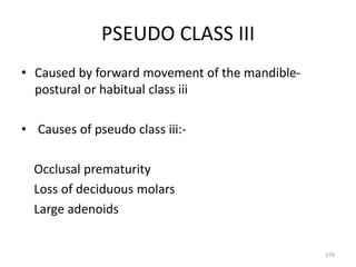 PSEUDO CLASS III
• Caused by forward movement of the mandible-
postural or habitual class iii
• Causes of pseudo class iii:-
Occlusal prematurity
Loss of deciduous molars
Large adenoids
178
 