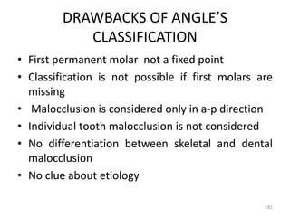 DRAWBACKS OF ANGLE’S
CLASSIFICATION
• First permanent molar not a fixed point
• Classification is not possible if first molars are
missing
• Malocclusion is considered only in a-p direction
• Individual tooth malocclusion is not considered
• No differentiation between skeletal and dental
malocclusion
• No clue about etiology
181
 