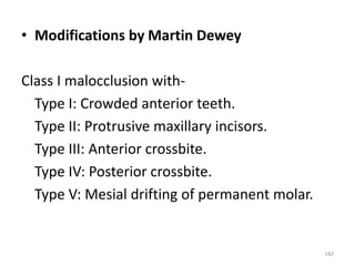 182
• Modifications by Martin Dewey
Class I malocclusion with-
Type I: Crowded anterior teeth.
Type II: Protrusive maxillary incisors.
Type III: Anterior crossbite.
Type IV: Posterior crossbite.
Type V: Mesial drifting of permanent molar.
 