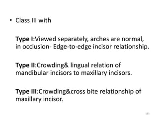183
• Class III with
Type I:Viewed separately, arches are normal,
in occlusion- Edge-to-edge incisor relationship.
Type II:Crowding& lingual relation of
mandibular incisors to maxillary incisors.
Type III:Crowding&cross bite relationship of
maxillary incisor.
 