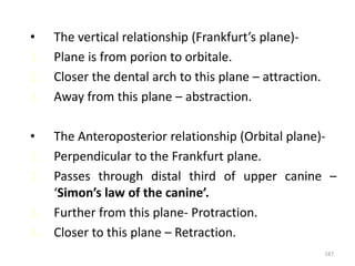 187
• The vertical relationship (Frankfurt’s plane)-
1. Plane is from porion to orbitale.
2. Closer the dental arch to this plane – attraction.
3. Away from this plane – abstraction.
• The Anteroposterior relationship (Orbital plane)-
1. Perpendicular to the Frankfurt plane.
2. Passes through distal third of upper canine –
‘Simon’s law of the canine’.
3. Further from this plane- Protraction.
4. Closer to this plane – Retraction.
 