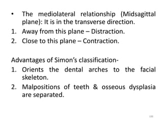 188
• The mediolateral relationship (Midsagittal
plane): It is in the transverse direction.
1. Away from this plane – Distraction.
2. Close to this plane – Contraction.
Advantages of Simon’s classification-
1. Orients the dental arches to the facial
skeleton.
2. Malpositions of teeth & osseous dysplasia
are separated.
 