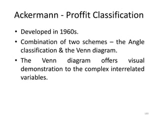 189
Ackermann - Proffit Classification
• Developed in 1960s.
• Combination of two schemes – the Angle
classification & the Venn diagram.
• The Venn diagram offers visual
demonstration to the complex interrelated
variables.
 