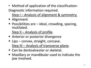 192
• Method of application of the classification-
Diagnostic information required.
Step I – Analysis of alignment & symmetry.
 Alignment
 Possibilities are – ideal, crowding, spacing,
mutilated.
Step II – Analysis of profile.
 Anterior or posterior divergence
 Lips – convex, straight, concave.
Step III – Analysis of transverse plane.
 Can be dentoalveolar or skeletal.
 Maxillary or mandibular used to indicate the
jaw involved.
 