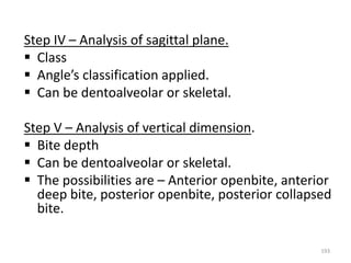 193
Step IV – Analysis of sagittal plane.
 Class
 Angle’s classification applied.
 Can be dentoalveolar or skeletal.
Step V – Analysis of vertical dimension.
 Bite depth
 Can be dentoalveolar or skeletal.
 The possibilities are – Anterior openbite, anterior
deep bite, posterior openbite, posterior collapsed
bite.
 