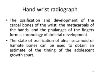 Hand wrist radiograph
• The ossification and development of the
carpal bones of the wrist, the metacarpals of
the hands, and the phalanges of the fingers
form a chronology of skeletal development
• The state of ossification of ulnar sesamoid or
hamate bones can be used to obtain an
estimate of the timing of the adolescent
growth spurt.
19
 