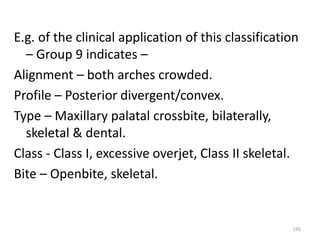 195
E.g. of the clinical application of this classification
– Group 9 indicates –
Alignment – both arches crowded.
Profile – Posterior divergent/convex.
Type – Maxillary palatal crossbite, bilaterally,
skeletal & dental.
Class - Class I, excessive overjet, Class II skeletal.
Bite – Openbite, skeletal.
 