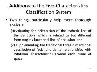 Additions to the Five-Characteristics
Classification System
• Two things particularly help more thorough
analysis:
(I)evaluating the orientation of the esthetic line of
the dentition, which is related to but different
from Angle's functional line of occlusion, and
(2) supplementing the traditional three-dimensional
description of facial and dental relationships with
rotational characteristics around each plane of
space
196
 