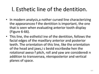 l. Esthetic line of the dentition.
• In modern analysis,a nother curved line characterizing
the appearanceo f the dentition is important, the one
that is seen when evaluating anterior tooth display
(Figure 6-66).
• This line, the estheticl ine of the dentition, follows the
facial edges of the maxillary anterior and posterior
teeth. The orientation of this line, like the orientation
of the head and jaws,i s bestd escribedw hen the
rotational axeso f pitch, roll and yaw are consideredi n
addition to transversea, nteroposterior and vertical
planes of space.
197
 