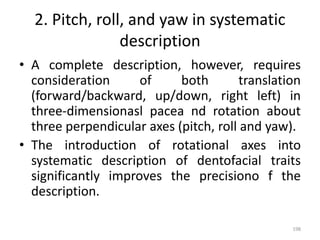 2. Pitch, roll, and yaw in systematic
description
• A complete description, however, requires
consideration of both translation
(forward/backward, up/down, right left) in
three-dimensionasl pacea nd rotation about
three perpendicular axes (pitch, roll and yaw).
• The introduction of rotational axes into
systematic description of dentofacial traits
significantly improves the precisiono f the
description.
198
 