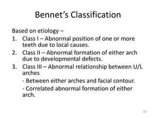 200
Bennet’s Classification
Based on etiology –
1. Class I – Abnormal position of one or more
teeth due to local causes.
2. Class II – Abnormal formation of either arch
due to developmental defects.
3. Class III – Abnormal relationship between U/L
arches
- Between either arches and facial contour.
- Correlated abnormal formation of either
arch.
 