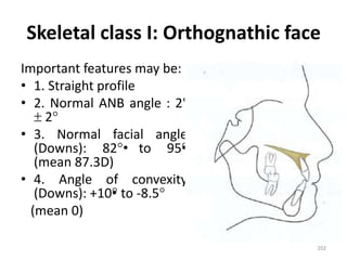 Skeletal class I: Orthognathic face
Important features may be:
• 1. Straight profile
• 2. Normal ANB angle : 2°
 2
• 3. Normal facial angle
(Downs): 82• to 95•
(mean 87.3D)
• 4. Angle of convexity
(Downs): +10• to -8.5
(mean 0)
202
 