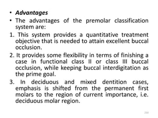 • Advantages
• The advantages of the premolar classification
system are:
1. This system provides a quantitative treatment
objective that is needed to attain excellent buccal
occlusion.
2. It provides some flexibility in terms of finishing a
case in functional class II or class III buccal
occlusion, while keeping buccal interdigitation as
the prime goal.
3. In deciduous and mixed dentition cases,
emphasis is shifted from the permanent first
molars to the region of current importance, i.e.
deciduous molar region.
210
 