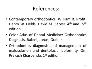 References:
• Contemporary orthodontics. William R. Profit,
Henry W. Fields, David M. Sarver. 4th and 5th
edition
• Color Atlas of Dental Medicine: Orthodontics
Diagnosis. Rakosi, Jonas, Graber.
• Orthodontics diagnosis and management of
malocclusion and dentofacial deformity. Om
Prakash Kharbanda. 1st edition.
214
 